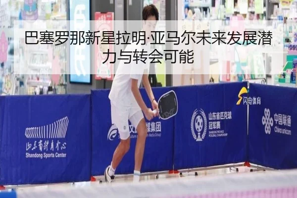 巴塞罗那新星拉明·亚马尔未来发展潜力与转会可能